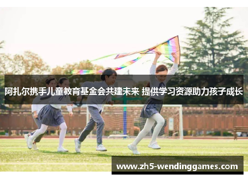 阿扎尔携手儿童教育基金会共建未来 提供学习资源助力孩子成长 阿扎尔携手儿童教育基金会共建未来 提供学习资源助力孩子成长